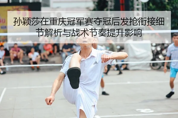 孙颖莎在重庆冠军赛夺冠后发抢衔接细节解析与战术节奏提升影响